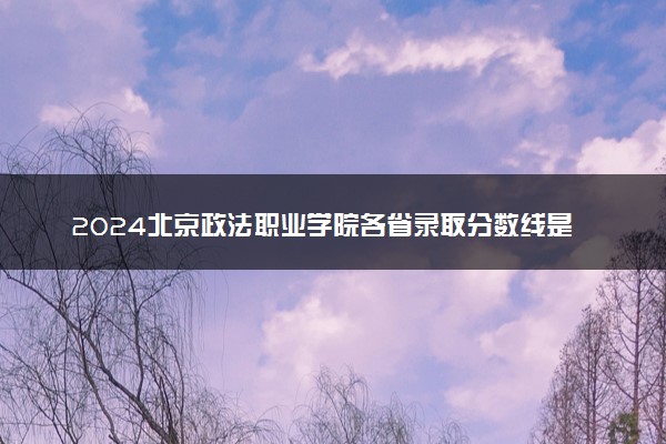2024北京政法职业学院各省录取分数线是多少 最低分及位次