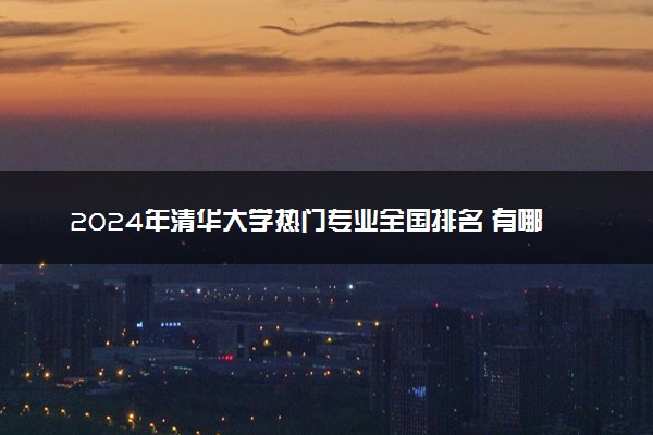 2024年清华大学热门专业全国排名 有哪些专业比较好