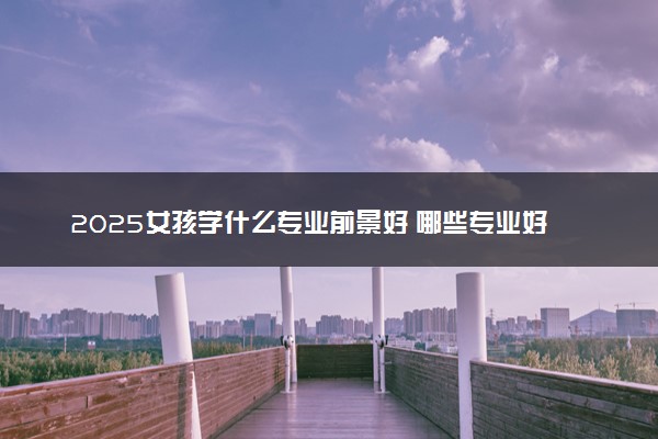 2025女孩学什么专业前景好 哪些专业好就业