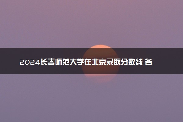 2024长春师范大学在北京录取分数线 各专业分数及位次