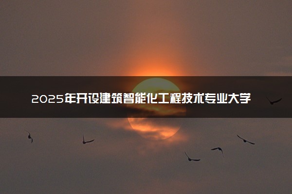 2025年开设建筑智能化工程技术专业大学排名及评级 高校排行榜