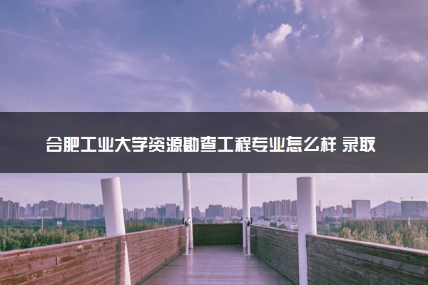 合肥工业大学资源勘查工程专业怎么样 录取分数线多少