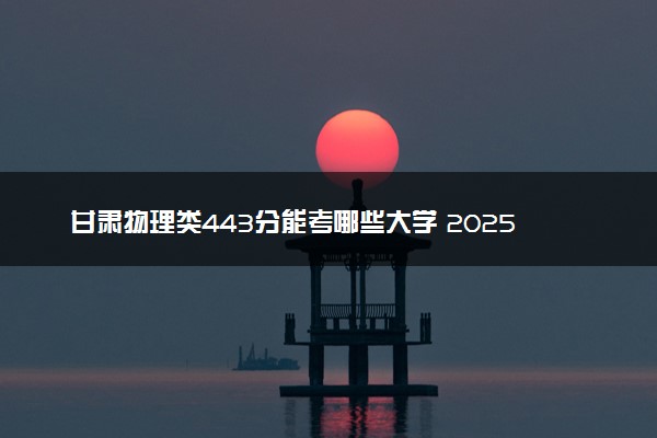 甘肃物理类443分能考哪些大学 2025考生稳上的大学名单