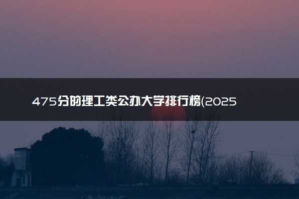 475分的理工类公办大学排行榜（2025考生参考)