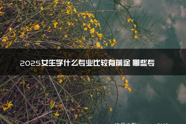2025女生学什么专业比较有前途 哪些专业前景好