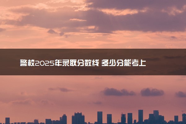 警校2025年录取分数线 多少分能考上