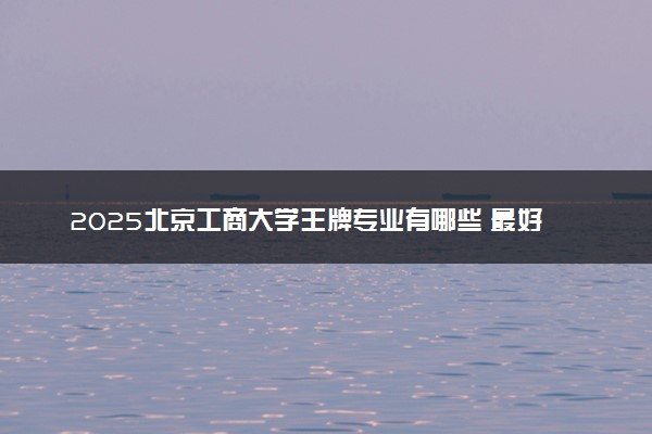 2025北京工商大学王牌专业有哪些 最好的专业是什么