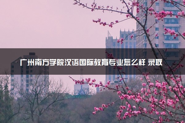 广州南方学院汉语国际教育专业怎么样 录取分数线多少