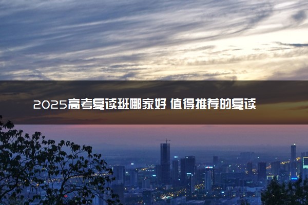 2025高考复读班哪家好 值得推荐的复读学校