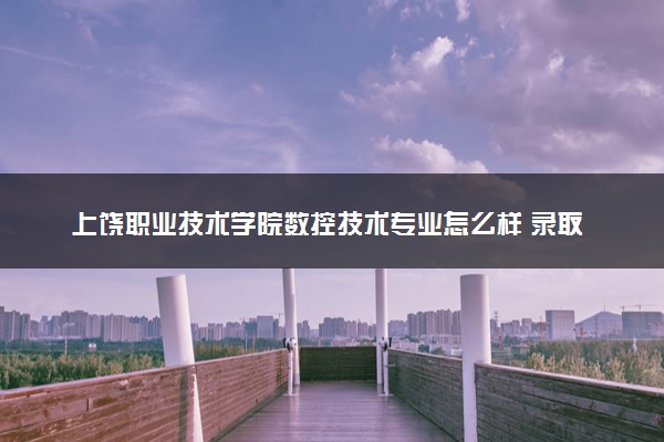上饶职业技术学院数控技术专业怎么样 录取分数线多少