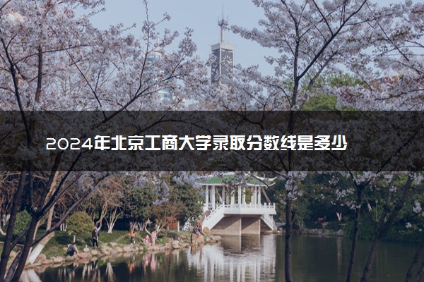 2024年北京工商大学录取分数线是多少 各省最低分数线及位次