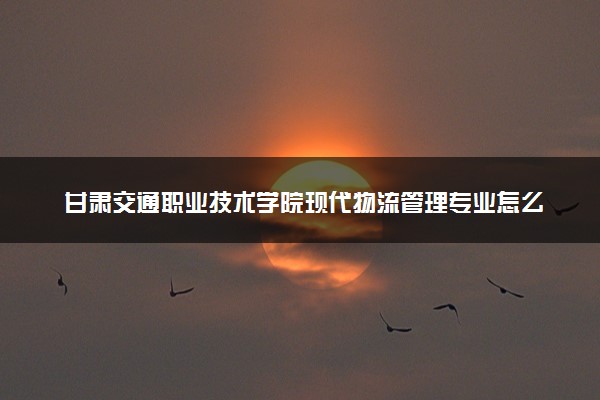 甘肃交通职业技术学院现代物流管理专业怎么样 录取分数线多少