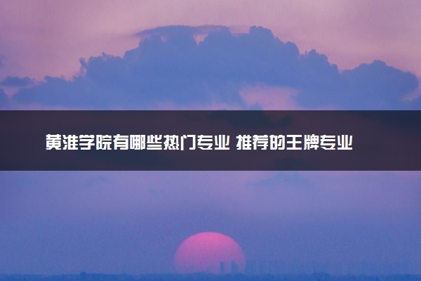 黄淮学院有哪些热门专业 推荐的王牌专业
