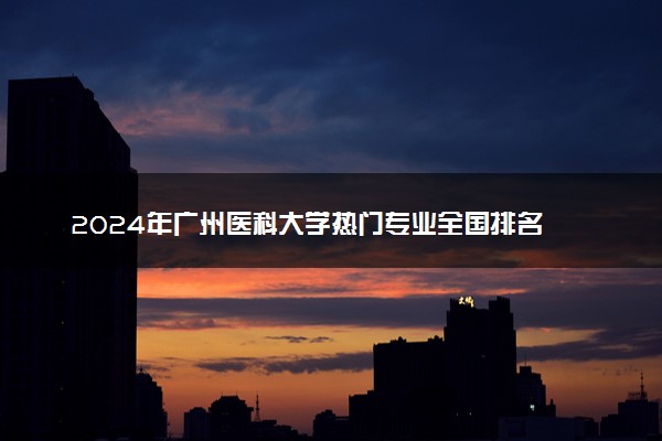 2024年广州医科大学热门专业全国排名 有哪些专业比较好