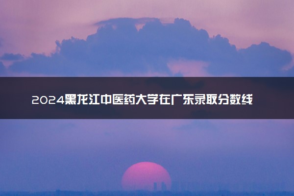 2024黑龙江中医药大学在广东录取分数线 各专业分数及位次