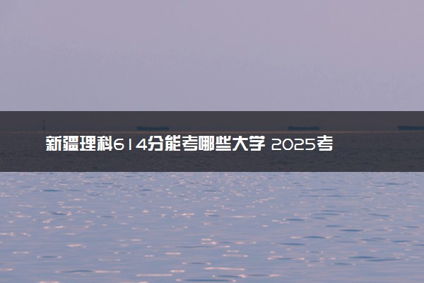 新疆理科614分能考哪些大学 2025考生稳上的大学名单