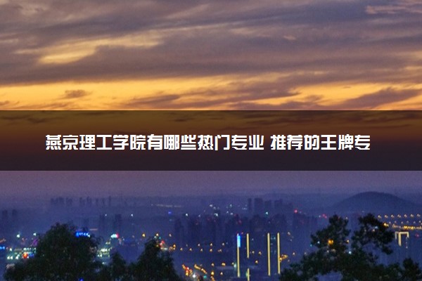 燕京理工学院有哪些热门专业 推荐的王牌专业