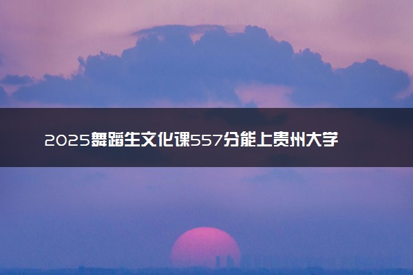 2025舞蹈生文化课557分能上贵州大学吗