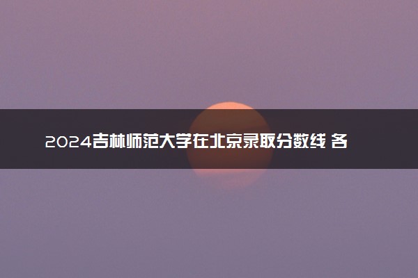 2024吉林师范大学在北京录取分数线 各专业分数及位次