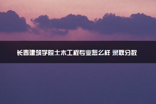 长春建筑学院土木工程专业怎么样 录取分数线多少