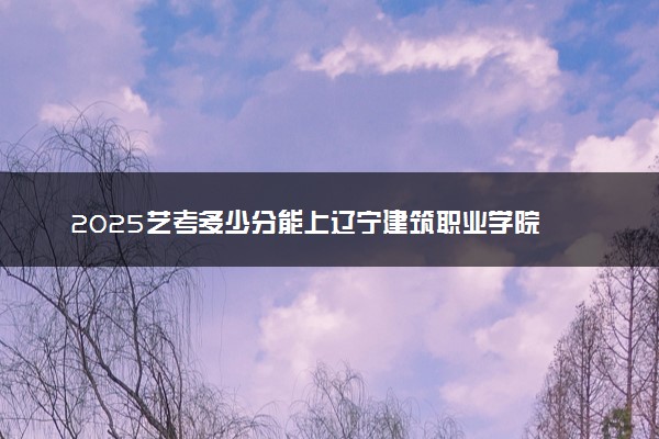 2025艺考多少分能上辽宁建筑职业学院 最低分数线是多少