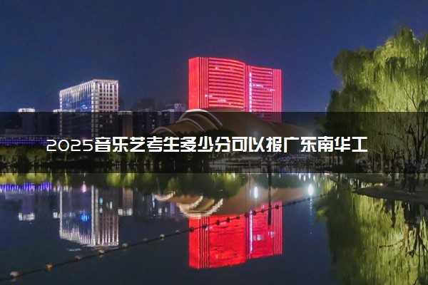 2025音乐艺考生多少分可以报广东南华工商职业学院
