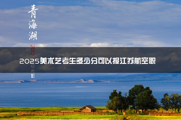 2025美术艺考生多少分可以报江苏航空职业技术学院