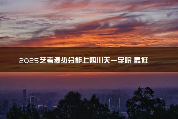 2025艺考多少分能上四川天一学院 最低分数线是多少