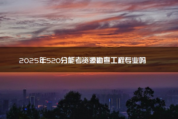 2025年520分能考资源勘查工程专业吗 520分资源勘查工程专业大学推荐
