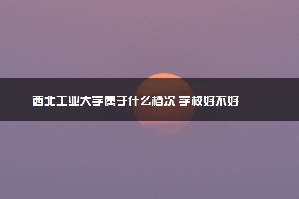西北工业大学属于什么档次 学校好不好