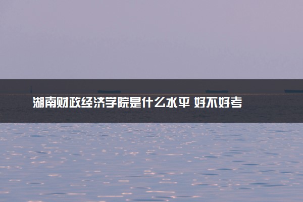 湖南财政经济学院是什么水平 好不好考