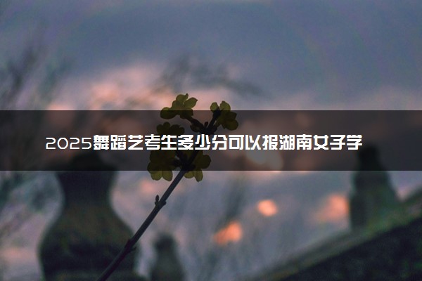 2025舞蹈艺考生多少分可以报湖南女子学院