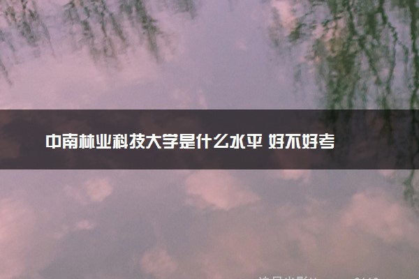 中南林业科技大学是什么水平 好不好考