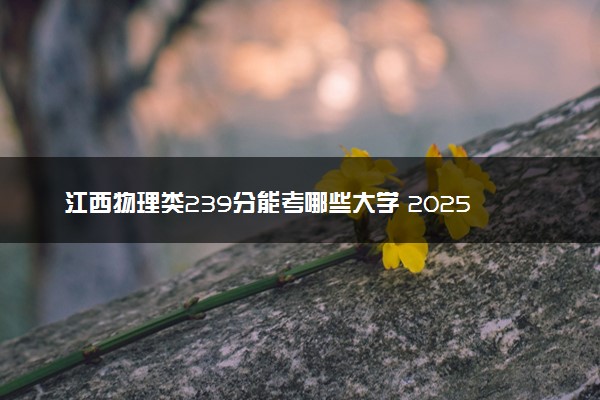 江西物理类239分能考哪些大学 2025考生稳上的大学名单