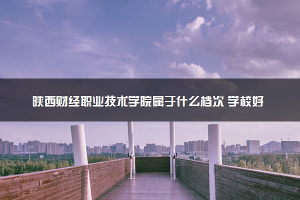 陕西财经职业技术学院属于什么档次 学校好不好