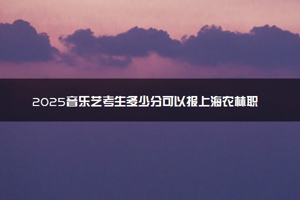 2025音乐艺考生多少分可以报上海农林职业技术学院