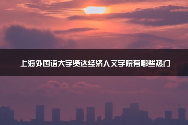 上海外国语大学贤达经济人文学院有哪些热门专业 推荐的王牌专业