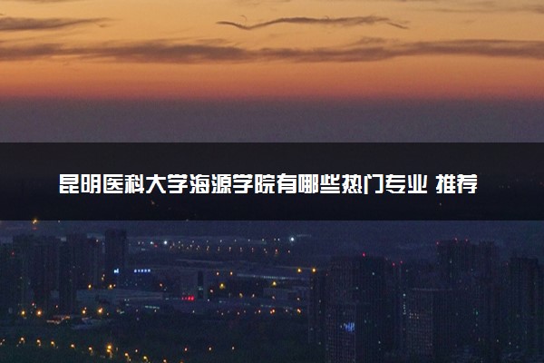 昆明医科大学海源学院有哪些热门专业 推荐的王牌专业