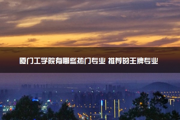 厦门工学院有哪些热门专业 推荐的王牌专业