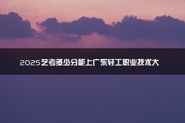 2025艺考多少分能上广东轻工职业技术大学 最低分数线是多少