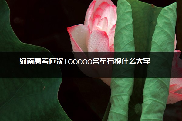 河南高考位次100000名左右报什么大学好（2025年参考）