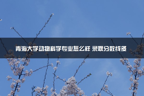 青海大学动物科学专业怎么样 录取分数线多少