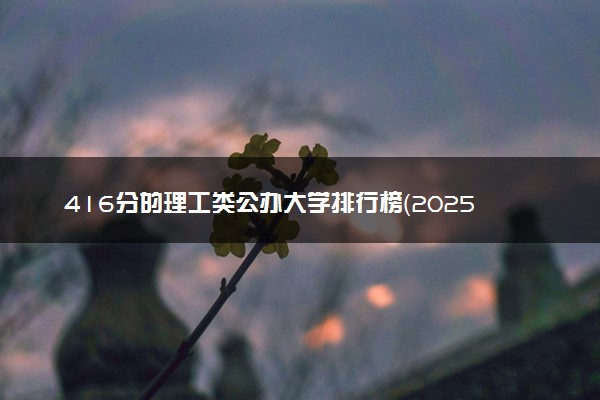 416分的理工类公办大学排行榜（2025考生参考)