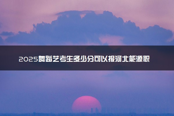 2025舞蹈艺考生多少分可以报河北能源职业技术学院