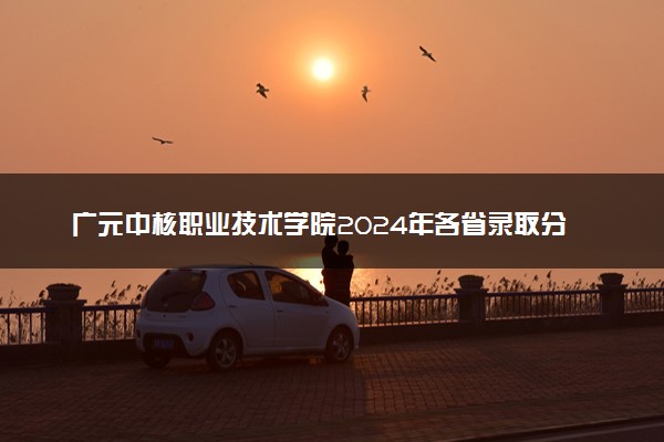 广元中核职业技术学院2024年各省录取分数线 多少分能考上