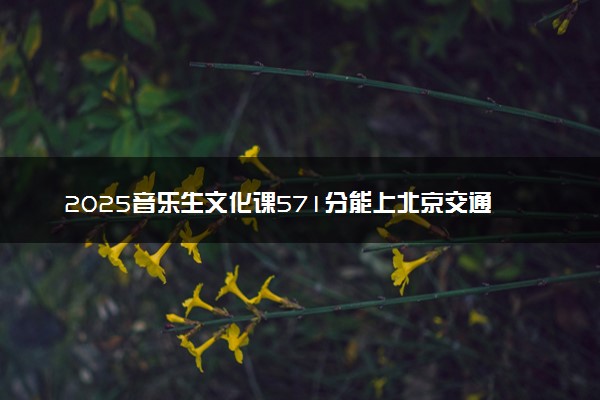 2025音乐生文化课571分能上北京交通大学吗