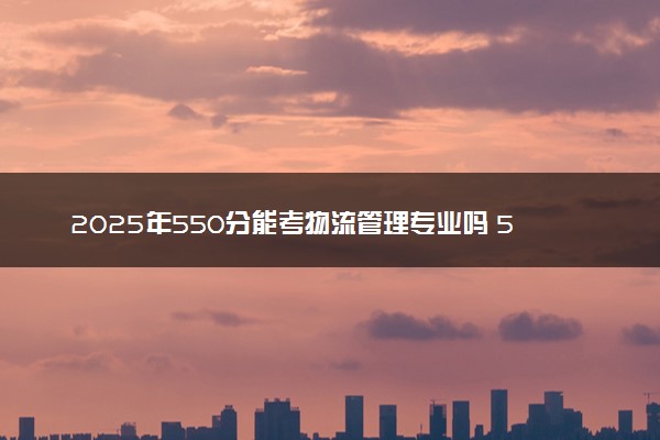 2025年550分能考物流管理专业吗 550分物流管理专业大学推荐