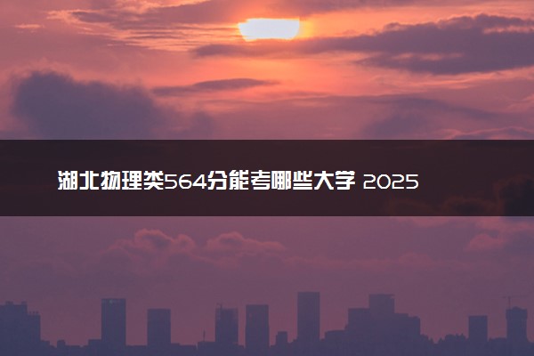 湖北物理类564分能考哪些大学 2025考生稳上的大学名单