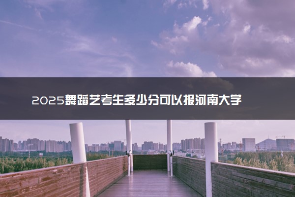 2025舞蹈艺考生多少分可以报河南大学