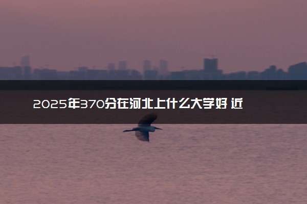 2025年370分在河北上什么大学好 近三年录取分数线是多少